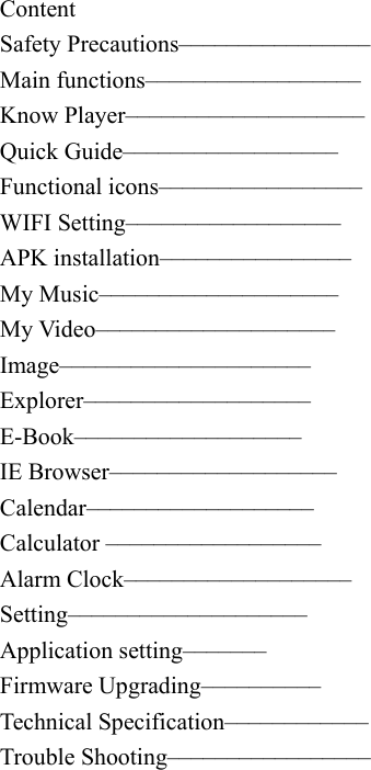   Content Safety Precautions&ndash;&ndash;&ndash;&ndash;&ndash;&ndash;&ndash;&ndash;&ndash;&ndash;&ndash;&ndash;&ndash;&ndash;&ndash;&ndash; Main functions&ndash;&ndash;&ndash;&ndash;&ndash;&ndash;&ndash;&ndash;&ndash;&ndash;&ndash;&ndash;&ndash;&ndash;&ndash;&ndash;&ndash;&ndash; Know Player&ndash;&ndash;&ndash;&ndash;&ndash;&ndash;&ndash;&ndash;&ndash;&ndash;&ndash;&ndash;&ndash;&ndash;&ndash;&ndash;&ndash;&ndash;&ndash;&ndash;   Quick Guide&ndash;&ndash;&ndash;&ndash;&ndash;&ndash;&ndash;&ndash;&ndash;&ndash;&ndash;&ndash;&ndash;&ndash;&ndash;&ndash;&ndash;&ndash;   Functional icons&ndash;&ndash;&ndash;&ndash;&ndash;&ndash;&ndash;&ndash;&ndash;&ndash;&ndash;&ndash;&ndash;&ndash;&ndash;&ndash;&ndash;   WIFI Setting&ndash;&ndash;&ndash;&ndash;&ndash;&ndash;&ndash;&ndash;&ndash;&ndash;&ndash;&ndash;&ndash;&ndash;&ndash;&ndash;&ndash;&ndash;   APK installation&ndash;&ndash;&ndash;&ndash;&ndash;&ndash;&ndash;&ndash;&ndash;&ndash;&ndash;&ndash;&ndash;&ndash;&ndash;&ndash;     My Music&ndash;&ndash;&ndash;&ndash;&ndash;&ndash;&ndash;&ndash;&ndash;&ndash;&ndash;&ndash;&ndash;&ndash;&ndash;&ndash;&ndash;&ndash;&ndash;&ndash;   My Video&ndash;&ndash;&ndash;&ndash;&ndash;&ndash;&ndash;&ndash;&ndash;&ndash;&ndash;&ndash;&ndash;&ndash;&ndash;&ndash;&ndash;&ndash;&ndash;&ndash;   Image&ndash;&ndash;&ndash;&ndash;&ndash;&ndash;&ndash;&ndash;&ndash;&ndash;&ndash;&ndash;&ndash;&ndash;&ndash;&ndash;&ndash;&ndash;&ndash;&ndash;&ndash;  Explorer&ndash;&ndash;&ndash;&ndash;&ndash;&ndash;&ndash;&ndash;&ndash;&ndash;&ndash;&ndash;&ndash;&ndash;&ndash;&ndash;&ndash;&ndash;&ndash;   E-Book&ndash;&ndash;&ndash;&ndash;&ndash;&ndash;&ndash;&ndash;&ndash;&ndash;&ndash;&ndash;&ndash;&ndash;&ndash;&ndash;&ndash;&ndash;&ndash;  IE Browser&ndash;&ndash;&ndash;&ndash;&ndash;&ndash;&ndash;&ndash;&ndash;&ndash;&ndash;&ndash;&ndash;&ndash;&ndash;&ndash;&ndash;&ndash;&ndash; Calendar&ndash;&ndash;&ndash;&ndash;&ndash;&ndash;&ndash;&ndash;&ndash;&ndash;&ndash;&ndash;&ndash;&ndash;&ndash;&ndash;&ndash;&ndash;&ndash;  Calculator &ndash;&ndash;&ndash;&ndash;&ndash;&ndash;&ndash;&ndash;&ndash;&ndash;&ndash;&ndash;&ndash;&ndash;&ndash;&ndash;&ndash;&ndash;   Alarm Clock&ndash;&ndash;&ndash;&ndash;&ndash;&ndash;&ndash;&ndash;&ndash;&ndash;&ndash;&ndash;&ndash;&ndash;&ndash;&ndash;&ndash;&ndash;&ndash;   Setting&ndash;&ndash;&ndash;&ndash;&ndash;&ndash;&ndash;&ndash;&ndash;&ndash;&ndash;&ndash;&ndash;&ndash;&ndash;&ndash;&ndash;&ndash;&ndash;&ndash;  Application setting&ndash;&ndash;&ndash;&ndash;&ndash;&ndash;&ndash;   Firmware Upgrading&ndash;&ndash;&ndash;&ndash;&ndash;&ndash;&ndash;&ndash;&ndash;&ndash; Technical Specification&ndash;&ndash;&ndash;&ndash;&ndash;&ndash;&ndash;&ndash;&ndash;&ndash;&ndash;&ndash; Trouble Shooting&ndash;&ndash;&ndash;&ndash;&ndash;&ndash;&ndash;&ndash;&ndash;&ndash;&ndash;&ndash;&ndash;&ndash;&ndash;&ndash;&ndash;    