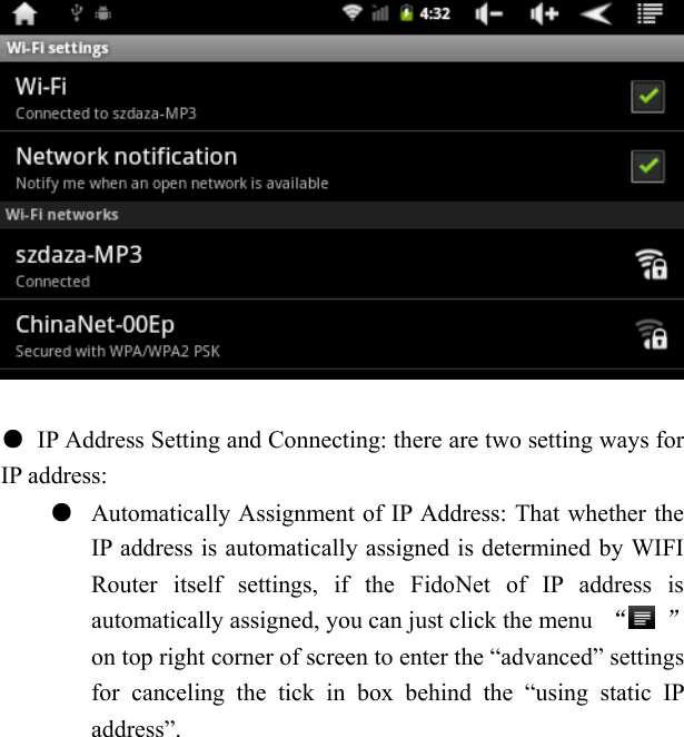     ●  IP Address Setting and Connecting: there are two setting ways for IP address: ●  Automatically Assignment of IP Address: That whether the IP address is automatically assigned is determined by WIFI Router itself settings, if the FidoNet of IP address is automatically assigned, you can just click the menu  &ldquo; &rdquo; on top right corner of screen to enter the &ldquo;advanced&rdquo; settings for canceling the tick in box behind the &ldquo;using static IP address&rdquo;. 
