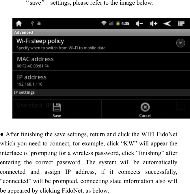   &ldquo;save&rdquo;  settings, please refer to the image below:    ● After finishing the save settings, return and click the WIFI FidoNet which you need to connect, for example, click &ldquo;KW&rdquo; will appear the interface of prompting for a wireless password, click &ldquo;finishing&rdquo; after entering the correct password. The system will be automatically connected and assign IP address, if it connects successfully, &ldquo;connected&rdquo; will be prompted, connecting state information also will be appeared by clicking FidoNet, as below:  