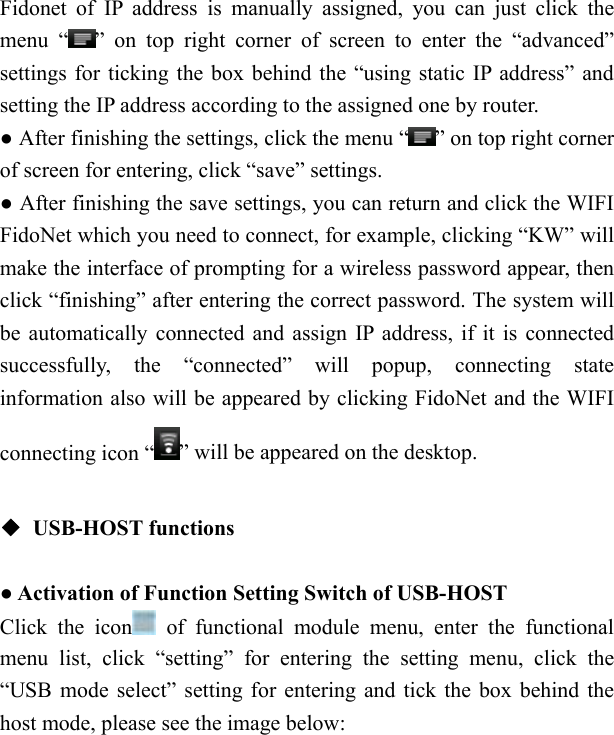   Fidonet of IP address is manually assigned, you can just click the menu &ldquo; &rdquo; on top right corner of screen to enter the &ldquo;advanced&rdquo; settings for ticking the box behind the &ldquo;using static IP address&rdquo; and setting the IP address according to the assigned one by router. ● After finishing the settings, click the menu &ldquo; &rdquo; on top right corner of screen for entering, click &ldquo;save&rdquo; settings. ● After finishing the save settings, you can return and click the WIFI FidoNet which you need to connect, for example, clicking &ldquo;KW&rdquo; will make the interface of prompting for a wireless password appear, then click &ldquo;finishing&rdquo; after entering the correct password. The system will be automatically connected and assign IP address, if it is connected successfully, the &ldquo;connected&rdquo; will popup, connecting state information also will be appeared by clicking FidoNet and the WIFI connecting icon &ldquo; &rdquo; will be appeared on the desktop.  ◆ USB-HOST functions  ● Activation of Function Setting Switch of USB-HOST Click the icon  of functional module menu, enter the functional menu list, click &ldquo;setting&rdquo; for entering the setting menu, click the &ldquo;USB mode select&rdquo; setting for entering and tick the box behind the host mode, please see the image below:      