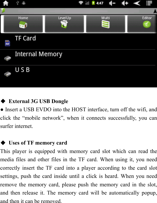     ◆  External 3G USB Dongle ● Insert a USB EVDO into the HOST interface, turn off the wifi, and click the &ldquo;mobile network&rdquo;, when it connects successfully, you can surfer internet.  ◆  Uses of TF memory card This player is equipped with memory card slot which can read the media files and other files in the TF card. When using it, you need correctly insert the TF card into a player according to the card slot settings, push the card inside until a click is heard. When you need remove the memory card, please push the memory card in the slot, and then release it. The memory card will be automatically popup, and then it can be removed. 