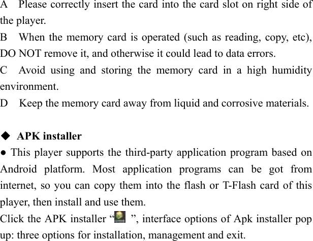   A    Please correctly insert the card into the card slot on right side of the player. B    When the memory card is operated (such as reading, copy, etc), DO NOT remove it, and otherwise it could lead to data errors. C  Avoid using and storing the memory card in a high humidity environment. D    Keep the memory card away from liquid and corrosive materials.  ◆ APK installer ● This player supports the third-party application program based on Android platform. Most application programs can be got from internet, so you can copy them into the flash or T-Flash card of this player, then install and use them. Click the APK installer &ldquo;   &rdquo;, interface options of Apk installer pop up: three options for installation, management and exit. 