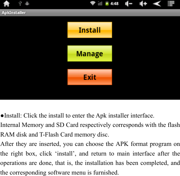     ●Install: Click the install to enter the Apk installer interface. Internal Memory and SD Card respectively corresponds with the flash RAM disk and T-Flash Card memory disc. After they are inserted, you can choose the APK format program on the right box, click &lsquo;install&rsquo;, and return to main interface after the operations are done, that is, the installation has been completed, and the corresponding software menu is furnished.     