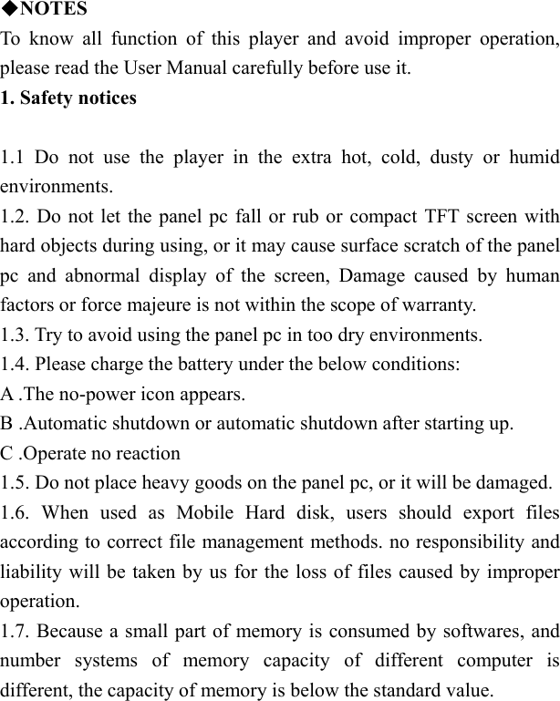    ◆NOTES To know all function of this player and avoid improper operation, please read the User Manual carefully before use it. 1. Safety notices   1.1 Do not use the player in the extra hot, cold, dusty or humid environments. 1.2. Do not let the panel pc fall or rub or compact TFT screen with hard objects during using, or it may cause surface scratch of the panel pc and abnormal display of the screen, Damage caused by human factors or force majeure is not within the scope of warranty. 1.3. Try to avoid using the panel pc in too dry environments. 1.4. Please charge the battery under the below conditions: A .The no-power icon appears. B .Automatic shutdown or automatic shutdown after starting up. C .Operate no reaction 1.5. Do not place heavy goods on the panel pc, or it will be damaged. 1.6. When used as Mobile Hard disk, users should export files according to correct file management methods. no responsibility and liability will be taken by us for the loss of files caused by improper operation. 1.7. Because a small part of memory is consumed by softwares, and number systems of memory capacity of different computer is different, the capacity of memory is below the standard value. 