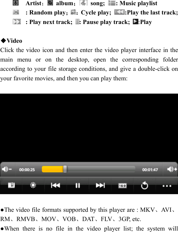    Artist； album； song;  : Music playlist  : Random play； ：Cycle play;  :Play the last track;  : Play next track;  : Pause play track;  :Play  ◆Video Click the video icon and then enter the video player interface in the main menu or on the desktop, open the corresponding folder according to your file storage conditions, and give a double-click on your favorite movies, and then you can play them:    ●The video file formats supported by this player are : MKV、AV I 、RM、RMVB、MOV、VOB、DAT、FLV、3GP, etc. ●When there is no file in the video player list; the system will 