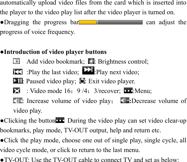   automatically upload video files from the card which is inserted into the player to the video play list after the video player is turned on. ●Dragging the progress bar  can adjust the progress of voice frequency.  ●Introduction of video player buttons  Add video bookmark;  : Brightness control;    :Play the last video;  :Play next video;      : Paused video play;  : Exit video player.  : Video mode 16：9 /4：3/recover;  :Menu;  : Increase volume of video play；  :Decrease volume of video play. ●Clicking the button   During the video play can set video clear-up bookmarks, play mode, TV-OUT output, help and return etc. ●Click the play mode, choose one out of single play, single cycle, all video cycle mode, or click to return to the last menu. ●TV-OUT: Use the TV-OUT cable to connect TV and set as below: 
