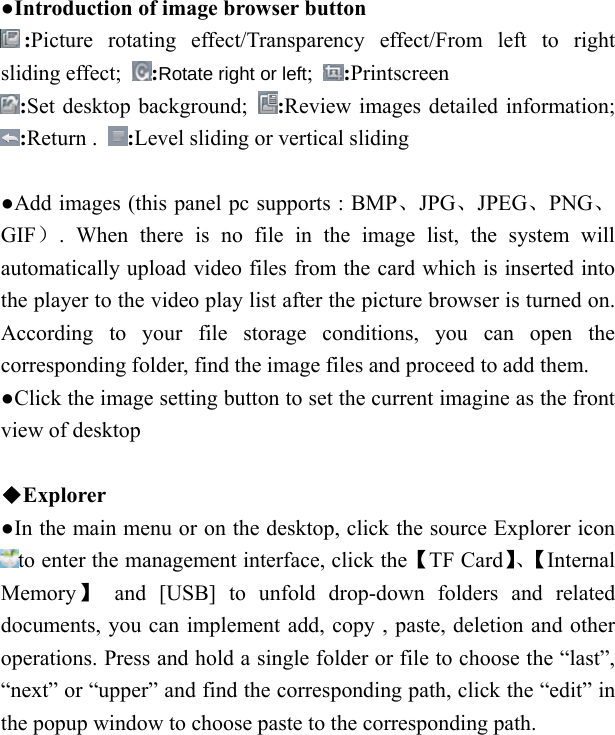   ●Introduction of image browser button :Picture rotating effect/Transparency effect/From left to right sliding effect;  :Rotate right or left;  :Printscreen :Set desktop background;  :Review images detailed information; :Return .  :Level sliding or vertical sliding    ●Add images (this panel pc supports : BMP、JPG、JPEG、PNG、GIF）. When there is no file in the image list, the system will automatically upload video files from the card which is inserted into the player to the video play list after the picture browser is turned on. According to your file storage conditions, you can open the corresponding folder, find the image files and proceed to add them. ●Click the image setting button to set the current imagine as the front view of desktop  ◆Explorer ●In the main menu or on the desktop, click the source Explorer icon to enter the management interface, click the【TF Card】、【Internal Memory】 and [USB] to unfold drop-down folders and related documents, you can implement add, copy , paste, deletion and other operations. Press and hold a single folder or file to choose the &ldquo;last&rdquo;, &ldquo;next&rdquo; or &ldquo;upper&rdquo; and find the corresponding path, click the &ldquo;edit&rdquo; in the popup window to choose paste to the corresponding path. 