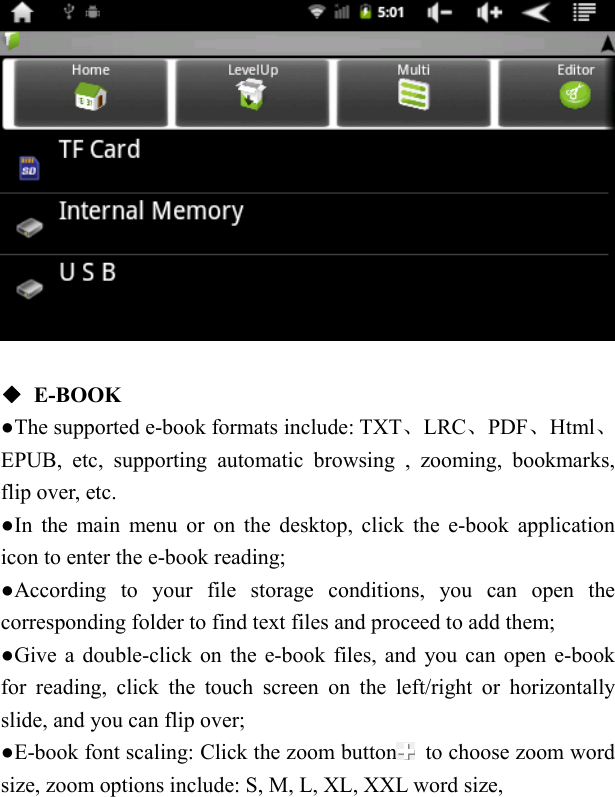     ◆ E-BOOK ●The supported e-book formats include: TXT、LRC、PDF、Html、EPUB, etc, supporting automatic browsing , zooming, bookmarks, flip over, etc.   ●In the main menu or on the desktop, click the e-book application icon to enter the e-book reading;   ●According to your file storage conditions, you can open the corresponding folder to find text files and proceed to add them; ●Give a double-click on the e-book files, and you can open e-book for reading, click the touch screen on the left/right or horizontally slide, and you can flip over; ●E-book font scaling: Click the zoom button   to choose zoom word size, zoom options include: S, M, L, XL, XXL word size, 