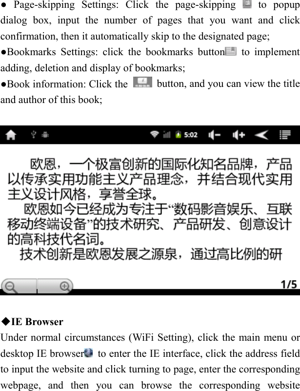   ● Page-skipping Settings: Click the page-skipping   to popup dialog box, input the number of pages that you want and click confirmation, then it automatically skip to the designated page; ●Bookmarks Settings: click the bookmarks button  to implement adding, deletion and display of bookmarks; ●Book information: Click the    button, and you can view the title and author of this book;    ◆IE Browser Under normal circumstances (WiFi Setting), click the main menu or desktop IE browser   to enter the IE interface, click the address field to input the website and click turning to page, enter the corresponding webpage, and then you can browse the corresponding website 