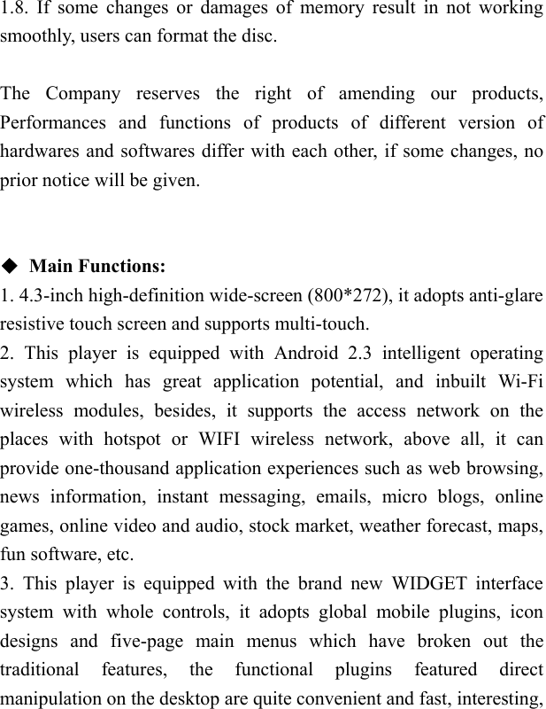   1.8. If some changes or damages of memory result in not working smoothly, users can format the disc.  The Company reserves the right of amending our products, Performances and functions of products of different version of hardwares and softwares differ with each other, if some changes, no prior notice will be given.   ◆ Main Functions: 1. 4.3-inch high-definition wide-screen (800*272), it adopts anti-glare resistive touch screen and supports multi-touch. 2. This player is equipped with Android 2.3 intelligent operating system which has great application potential, and inbuilt Wi-Fi wireless modules, besides, it supports the access network on the places with hotspot or WIFI wireless network, above all, it can provide one-thousand application experiences such as web browsing, news information, instant messaging, emails, micro blogs, online games, online video and audio, stock market, weather forecast, maps, fun software, etc. 3. This player is equipped with the brand new WIDGET interface system with whole controls, it adopts global mobile plugins, icon designs and five-page main menus which have broken out the traditional features, the functional plugins featured direct manipulation on the desktop are quite convenient and fast, interesting, 