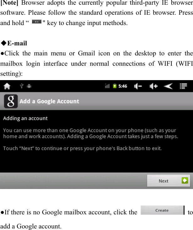   [Note] Browser adopts the currently popular third-party IE browser software. Please follow the standard operations of IE browser. Press and hold &ldquo;        " key to change input methods.  ◆E-mail ●Click the main menu or Gmail icon on the desktop to enter the mailbox login interface under normal connections of WIFI (WIFI setting):   ●If there is no Google mailbox account, click the   to add a Google account.  