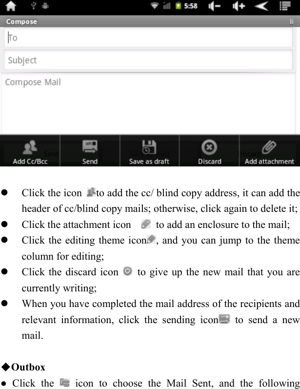      Click the icon  to add the cc/ blind copy address, it can add the header of cc/blind copy mails; otherwise, click again to delete it;  Click the attachment icon      to add an enclosure to the mail;  Click the editing theme icon , and you can jump to the theme column for editing;  Click the discard icon    to give up the new mail that you are currently writing;  When you have completed the mail address of the recipients and relevant information, click the sending icon  to send a new mail.      ◆Outbox ● Click the   icon to choose the Mail Sent, and the following 