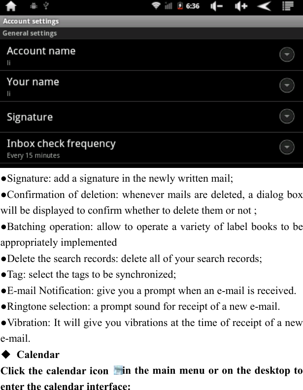    ●Signature: add a signature in the newly written mail; ●Confirmation of deletion: whenever mails are deleted, a dialog box will be displayed to confirm whether to delete them or not ;   ●Batching operation: allow to operate a variety of label books to be appropriately implemented ●Delete the search records: delete all of your search records;     ●Tag: select the tags to be synchronized;   ●E-mail Notification: give you a prompt when an e-mail is received.   ●Ringtone selection: a prompt sound for receipt of a new e-mail.   ●Vibration: It will give you vibrations at the time of receipt of a new e-mail. ◆ Calendar Click the calendar icon  in the main menu or on the desktop to enter the calendar interface: 