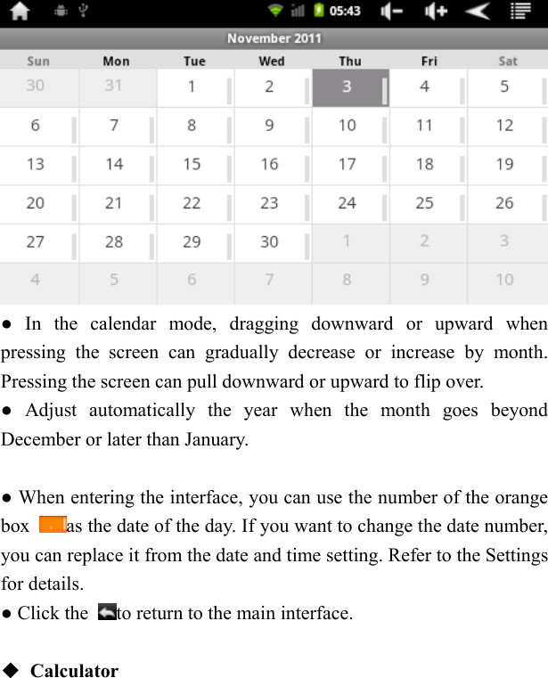     ● In the calendar mode, dragging downward or upward when pressing the screen can gradually decrease or increase by month. Pressing the screen can pull downward or upward to flip over.   ● Adjust automatically the year when the month goes beyond December or later than January.      ● When entering the interface, you can use the number of the orange box  as the date of the day. If you want to change the date number, you can replace it from the date and time setting. Refer to the Settings for details.   ● Click the  to return to the main interface.    ◆ Calculator  