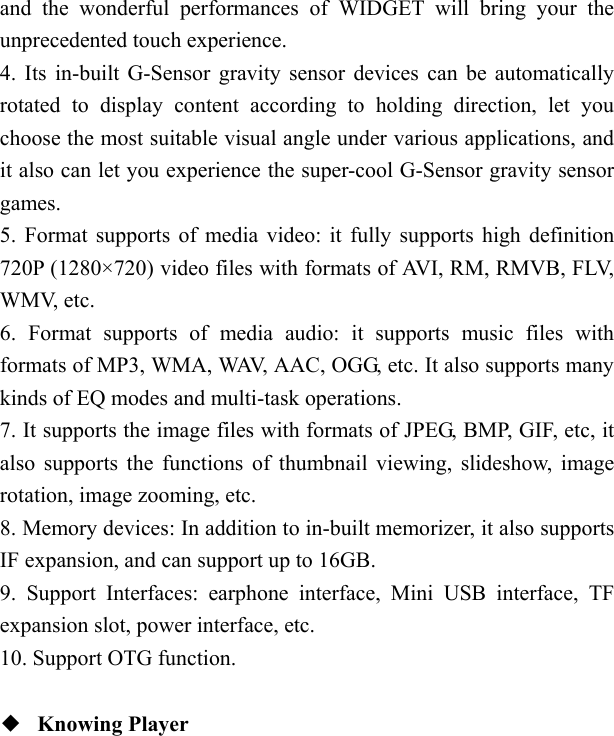   and the wonderful performances of WIDGET will bring your the unprecedented touch experience. 4. Its in-built G-Sensor gravity sensor devices can be automatically rotated to display content according to holding direction, let you choose the most suitable visual angle under various applications, and it also can let you experience the super-cool G-Sensor gravity sensor games. 5. Format supports of media video: it fully supports high definition 720P (1280&times;720) video files with formats of AVI, RM, RMVB, FLV, WMV, etc. 6. Format supports of media audio: it supports music files with formats of MP3, WMA, WAV, AAC, OGG, etc. It also supports many kinds of EQ modes and multi-task operations. 7. It supports the image files with formats of JPEG, BMP, GIF, etc, it also supports the functions of thumbnail viewing, slideshow, image rotation, image zooming, etc. 8. Memory devices: In addition to in-built memorizer, it also supports IF expansion, and can support up to 16GB. 9. Support Interfaces: earphone interface, Mini USB interface, TF expansion slot, power interface, etc. 10. Support OTG function.  ◆  Knowing Player  