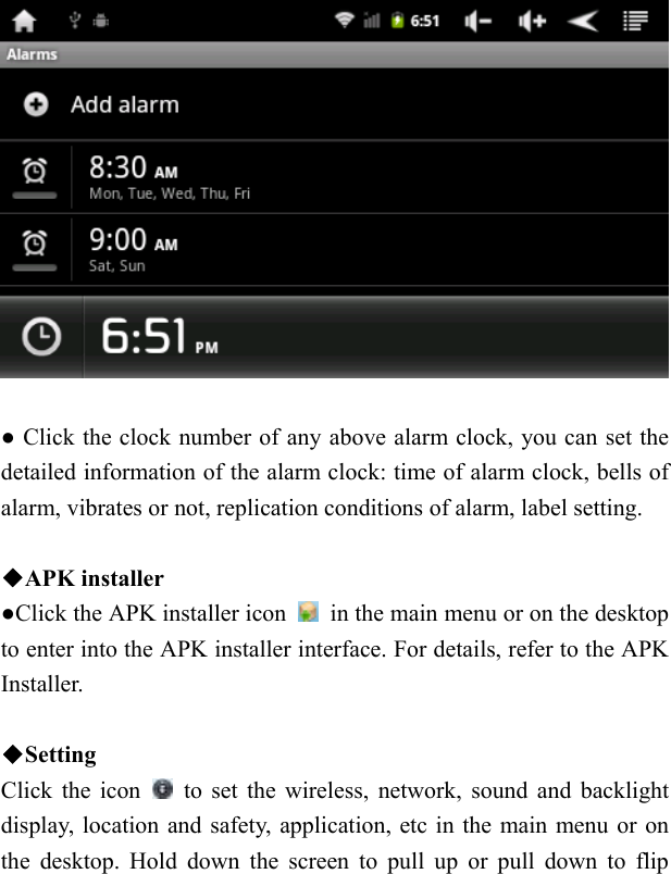     ● Click the clock number of any above alarm clock, you can set the detailed information of the alarm clock: time of alarm clock, bells of alarm, vibrates or not, replication conditions of alarm, label setting.      ◆APK installer   ●Click the APK installer icon    in the main menu or on the desktop to enter into the APK installer interface. For details, refer to the APK Installer.    ◆Setting  Click the icon    to set the wireless, network, sound and backlight display, location and safety, application, etc in the main menu or on the desktop. Hold down the screen to pull up or pull down to flip 