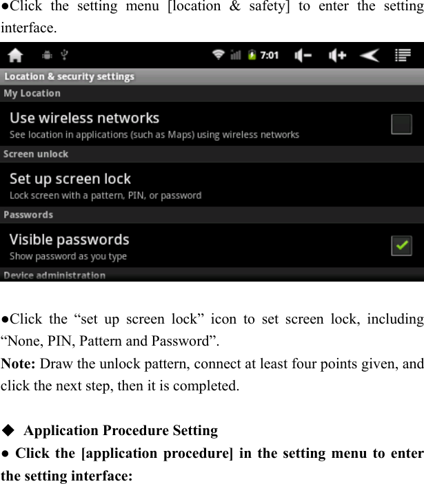   ●Click the setting menu [location &amp; safety] to enter the setting interface.     ●Click the &ldquo;set up screen lock&rdquo; icon to set screen lock, including &ldquo;None, PIN, Pattern and Password&rdquo;. Note: Draw the unlock pattern, connect at least four points given, and click the next step, then it is completed.      ◆ Application Procedure Setting   ● Click the [application procedure] in the setting menu to enter the setting interface:      