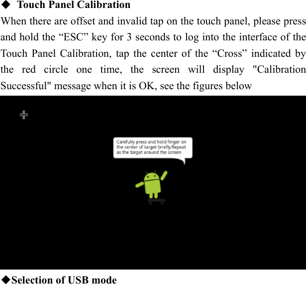    ◆  Touch Panel Calibration When there are offset and invalid tap on the touch panel, please press and hold the &ldquo;ESC&rdquo; key for 3 seconds to log into the interface of the Touch Panel Calibration, tap the center of the &ldquo;Cross&rdquo; indicated by the red circle one time, the screen will display "Calibration Successful" message when it is OK, see the figures below  ◆Selection of USB mode  