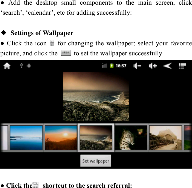   ● Add the desktop small components to the main screen, click &lsquo;search&rsquo;, &lsquo;calendar&rsquo;, etc for adding successfully:  ◆ Settings of Wallpaper ● Click the icon    for changing the wallpaper; select your favorite picture, and click the    to set the wallpaper successfully   ● Click the   shortcut to the search referral:   