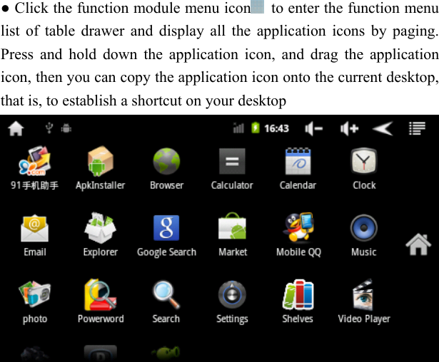   ● Click the function module menu icon   to enter the function menu list of table drawer and display all the application icons by paging. Press and hold down the application icon, and drag the application icon, then you can copy the application icon onto the current desktop, that is, to establish a shortcut on your desktop  