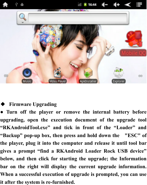      ◆  Firmware Upgrading   ● Turn off the player or remove the internal battery before upgrading, open the execution document of the upgrade tool &ldquo;RKAndroidTool.exe&rdquo; and tick in front of the &ldquo;Loader&rdquo; and &ldquo;Backup&rdquo; pop-up box, then press and hold down the    "ESC" of the player, plug it into the computer and release it until tool bar gives a prompt &ldquo;find a RKAndroid Loader Rock USB device&rdquo; below, and then click for starting the upgrade; the Information bar on the right will display the current upgrade information. When a successful execution of upgrade is prompted, you can use it after the system is re-furnished.  