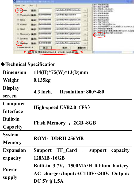            ◆Technical Specification Dimension 114(H)*75(W)*13(D)mm Weight 0.135kg Display screen  4.3 inch,   Resolution: 800*480 Computer Interface  High-speed USB2.0（FS）  Built-in Capacity  Flash Memory  ：2GB~8GB System Memory  ROM：DDRII 256MB Expansion capacity Support TF_Card ，support capacity 128MB~16GB Power supply  Built-in 3.7V，1500MA/H lithium battery, AC charger:Input:AC110V~240V, Output: DC 5V@1.5A 