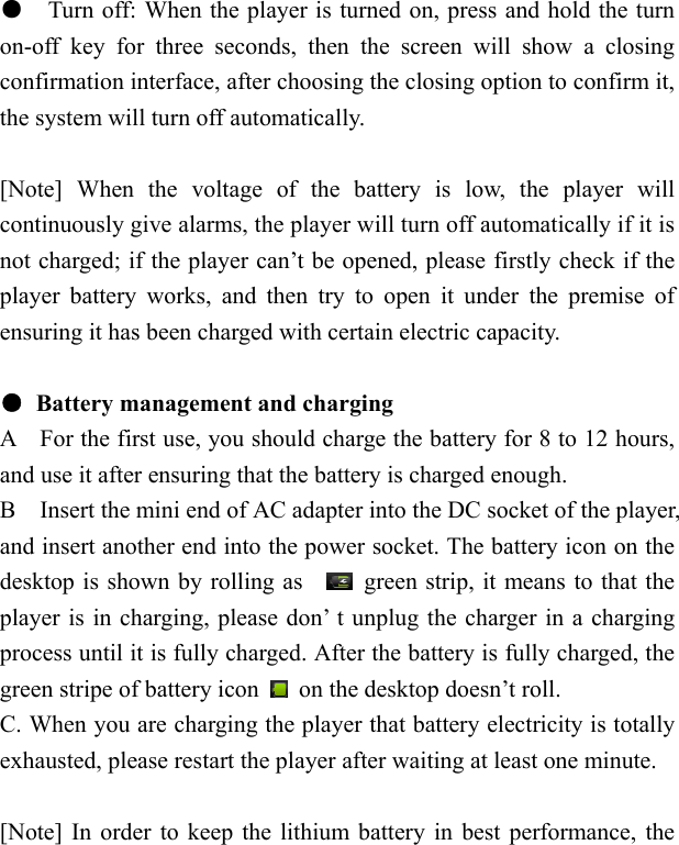    ●    Turn off: When the player is turned on, press and hold the turn on-off key for three seconds, then the screen will show a closing confirmation interface, after choosing the closing option to confirm it, the system will turn off automatically.  [Note] When the voltage of the battery is low, the player will continuously give alarms, the player will turn off automatically if it is not charged; if the player can&rsquo;t be opened, please firstly check if the player battery works, and then try to open it under the premise of ensuring it has been charged with certain electric capacity.  ●  Battery management and charging A    For the first use, you should charge the battery for 8 to 12 hours, and use it after ensuring that the battery is charged enough.   B    Insert the mini end of AC adapter into the DC socket of the player, and insert another end into the power socket. The battery icon on the desktop is shown by rolling as      green strip, it means to that the player is in charging, please don&rsquo; t unplug the charger in a charging process until it is fully charged. After the battery is fully charged, the green stripe of battery icon    on the desktop doesn&rsquo;t roll. C. When you are charging the player that battery electricity is totally exhausted, please restart the player after waiting at least one minute.  [Note] In order to keep the lithium battery in best performance, the 