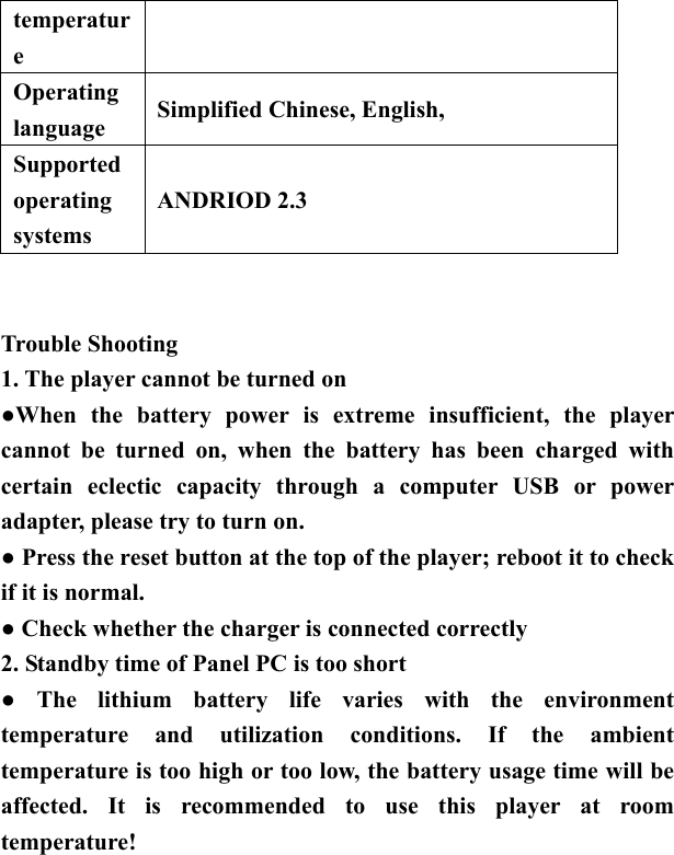   temperature Operating language  Simplified Chinese, English,   Supported operating systems ANDRIOD 2.3      Trouble Shooting 1. The player cannot be turned on ●When the battery power is extreme insufficient, the player cannot be turned on, when the battery has been charged with certain eclectic capacity through a computer USB or power adapter, please try to turn on. ● Press the reset button at the top of the player; reboot it to check if it is normal. ● Check whether the charger is connected correctly   2. Standby time of Panel PC is too short   ● The lithium battery life varies with the environment temperature and utilization conditions. If the ambient temperature is too high or too low, the battery usage time will be affected. It is recommended to use this player at room temperature!  