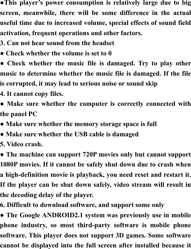   ●This player&rsquo;s power consumption is relatively large due to big screen, meanwhile, there will be some difference in the actual useful time due to increased volume, special effects of sound field activation, frequent operations and other factors. 3. Can not hear sound from the headset ● Check whether the volume is set to 0   ● Check whether the music file is damaged. Try to play other music to determine whether the music file is damaged. If the file is corrupted, it may lead to serious noise or sound skip 4. It cannot copy files.   ● Make sure whether the computer is correctly connected with the panel PC ● Make sure whether the memory storage space is full ● Make sure whether the USB cable is damaged 5. Video crash. ● The machine can support 720P movies only but cannot support 1080P movies. If it cannot be safely shut down due to crash when a high-definition movie is playback, you need reset and restart it. If the player can be shut down safely, video stream will result in the decoding delay of the player.   6. Difficult to download software, and support some only ● The Google ANDROID2.1 system was previously use in mobile phone industry, so most third-party software is mobile phone software. This player does not support 3D games. Some software cannot be displayed into the full screen after installed because it 