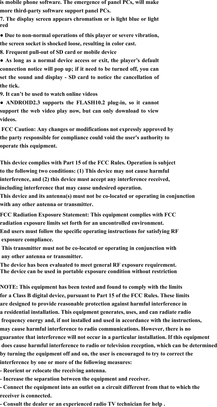 with any other antenna or transmitter.The device has been evaluated to meet general RF exposure requirement. The device can be used in portable exposure condition without restriction   is mobile phone software. The emergence of panel PCs, will make more third-party software support panel PCs. 7. The display screen appears chromatism or is light blue or light red ● Due to non-normal operations of this player or severe vibration, the screen socket is shocked loose, resulting in color cast. 8. Frequent pull-out of SD card or mobile device ● As long as a normal device access or exit, the player&rsquo;s default connection notice will pop up; if it need to be turned off, you can set the sound and display - SD card to notice the cancellation of the tick.   9. It can&rsquo;t be used to watch online videos   ● ANDROID2.3 supports the FLASH10.2 plug-in, so it cannot support the web video play now, but can only download to view videos.    FCC Caution: Any changes or modifications not expressly approved by the party responsible for compliance could void the user's authority to operate this equipment. This device complies with Part 15 of the FCC Rules. Operation is subject to the following two conditions: (1) This device may not cause harmful interference, and (2) this device must accept any interference received, including interference that may cause undesired operation.This device and its antenna(s) must not be co-located or operating in conjunctionFCC Radiation Exposure Statement: This equipment complies with FCC radiation exposure limits set forth for an uncontrolled environment. End users must follow the specific operating instructions for satisfying RF exposure compliance.  This transmitter must not be co-located or operating in conjunction with any other antenna or transmitter. for a Class B digital device, pursuant to Part 15 of the FCC Rules. These limits are designed to provide reasonable protection against harmful interference in a residential installation. This equipment generates, uses, and can radiate radio frequency energy and, if not installed and used in accordance with the instructions, may cause harmful interference to radio communications. However, there is no guarantee that interference will not occur in a particular installation. If this equipment does cause harmful interference to radio or television reception, which can be determined by turning the equipment off and on, the user is encouraged to try to correct the interference by one or more of the following measures:- Reorient or relocate the receiving antenna.- Increase the separation between the equipment and receiver.- Connect the equipment into an outlet on a circuit different from that to which the receiver is connected.- Consult the dealer or an experienced radio TV technician for help . NOTE: This equipment has been tested and found to comply with the limits 