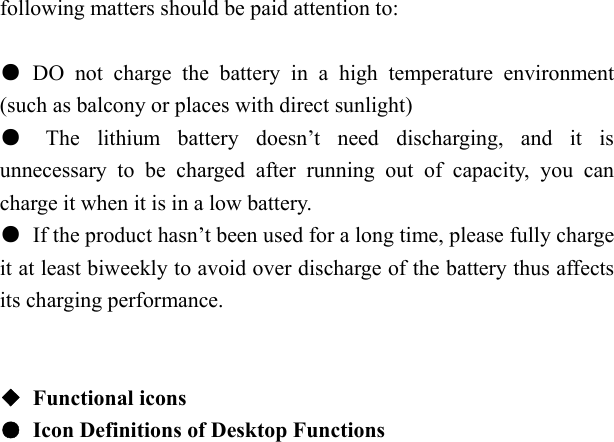   following matters should be paid attention to:  ● DO not charge the battery in a high temperature environment (such as balcony or places with direct sunlight) ● The lithium battery doesn&rsquo;t need discharging, and it is unnecessary to be charged after running out of capacity, you can charge it when it is in a low battery. ●  If the product hasn&rsquo;t been used for a long time, please fully charge it at least biweekly to avoid over discharge of the battery thus affects its charging performance.   ◆ Functional icons ●  Icon Definitions of Desktop Functions  