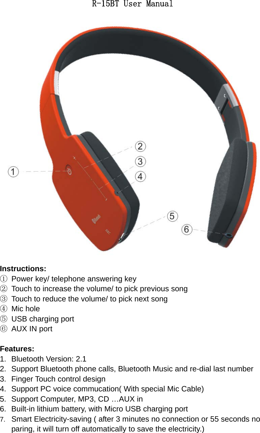 R-15BT User Manual  Instructions: ①  Power key/ telephone answering key ②  Touch to increase the volume/ to pick previous song ③  Touch to reduce the volume/ to pick next song ④ Mic hole ⑤  USB charging port ⑥  AUX IN port  Features: 1.  Bluetooth Version: 2.1 2.  Support Bluetooth phone calls, Bluetooth Music and re-dial last number   3.  Finger Touch control design 4.  Support PC voice commucation( With special Mic Cable) 5.  Support Computer, MP3, CD &hellip;AUX in 6.  Built-in lithium battery, with Micro USB charging port 7.  Smart Electricity-saving ( after 3 minutes no connection or 55 seconds no paring, it will turn off automatically to save the electricity.) 