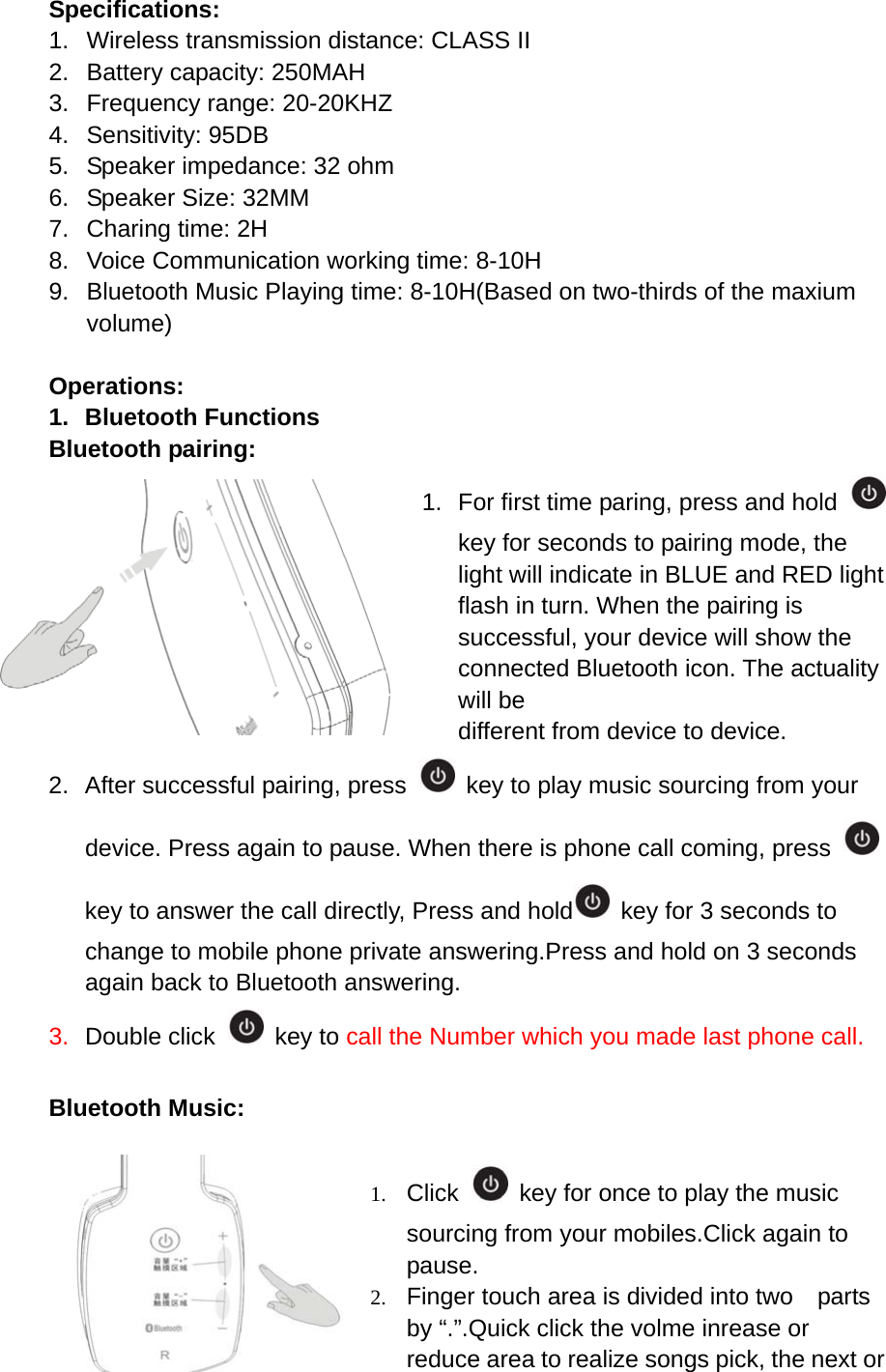 Specifications: 1.  Wireless transmission distance: CLASS II 2.  Battery capacity: 250MAH 3.  Frequency range: 20-20KHZ 4. Sensitivity: 95DB 5.  Speaker impedance: 32 ohm 6.  Speaker Size: 32MM 7.  Charing time: 2H 8.  Voice Communication working time: 8-10H 9.  Bluetooth Music Playing time: 8-10H(Based on two-thirds of the maxium volume)  Operations: 1. Bluetooth Functions Bluetooth pairing: 1. For first time paring, press and hold   key for seconds to pairing mode, the light will indicate in BLUE and RED light flash in turn. When the pairing is successful, your device will show the connected Bluetooth icon. The actuality will be different from device to device.   2.  After successful pairing, press    key to play music sourcing from your device. Press again to pause. When there is phone call coming, press   key to answer the call directly, Press and hold   key for 3 seconds to change to mobile phone private answering.Press and hold on 3 seconds again back to Bluetooth answering. 3.  Double click   key to call the Number which you made last phone call.  Bluetooth Music:  1. Click   key for once to play the music sourcing from your mobiles.Click again to pause. 2. Finger touch area is divided into two    parts by &ldquo;.&rdquo;.Quick click the volme inrease or reduce area to realize songs pick, the next or 