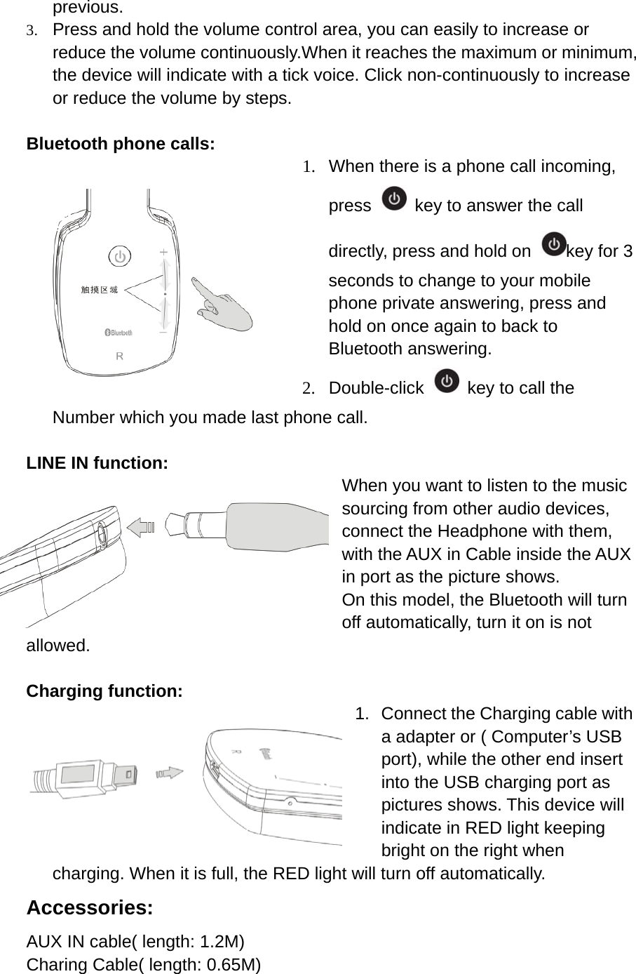 previous. 3. Press and hold the volume control area, you can easily to increase or reduce the volume continuously.When it reaches the maximum or minimum, the device will indicate with a tick voice. Click non-continuously to increase or reduce the volume by steps.  Bluetooth phone calls: 1.  When there is a phone call incoming, press    key to answer the call directly, press and hold on  key for 3 seconds to change to your mobile phone private answering, press and hold on once again to back to Bluetooth answering. 2. Double-click    key to call the Number which you made last phone call.  LINE IN function: When you want to listen to the music sourcing from other audio devices, connect the Headphone with them, with the AUX in Cable inside the AUX in port as the picture shows.   On this model, the Bluetooth will turn off automatically, turn it on is not allowed.  Charging function: 1.  Connect the Charging cable with a adapter or ( Computer&rsquo;s USB port), while the other end insert into the USB charging port as pictures shows. This device will indicate in RED light keeping bright on the right when charging. When it is full, the RED light will turn off automatically. Accessories: AUX IN cable( length: 1.2M) Charing Cable( length: 0.65M)  
