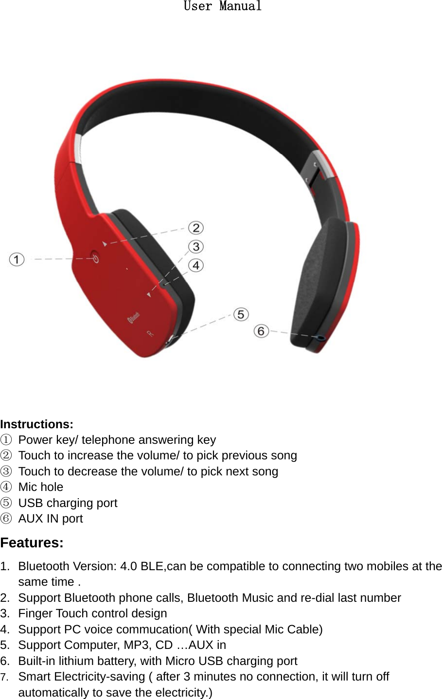    User Manual  Instructions: ①  Power key/ telephone answering key ②  Touch to increase the volume/ to pick previous song ③  Touch to decrease the volume/ to pick next song ④ Mic hole ⑤  USB charging port ⑥  AUX IN port Features: 1.  Bluetooth Version: 4.0 BLE,can be compatible to connecting two mobiles at the same time . 2.  Support Bluetooth phone calls, Bluetooth Music and re-dial last number   3.  Finger Touch control design 4.  Support PC voice commucation( With special Mic Cable) 5.  Support Computer, MP3, CD &hellip;AUX in 6.  Built-in lithium battery, with Micro USB charging port 7.  Smart Electricity-saving ( after 3 minutes no connection, it will turn off automatically to save the electricity.)  