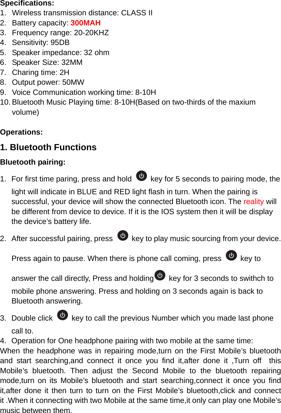 Specifications: 1.  Wireless transmission distance: CLASS II 2. Battery capacity: 300MAH 3.  Frequency range: 20-20KHZ 4. Sensitivity: 95DB 5.  Speaker impedance: 32 ohm 6.  Speaker Size: 32MM 7.  Charing time: 2H 8.  Output power: 50MW 9.  Voice Communication working time: 8-10H 10. Bluetooth Music Playing time: 8-10H(Based on two-thirds of the maxium volume)  Operations: 1. Bluetooth Functions Bluetooth pairing: 1.  For first time paring, press and hold    key for 5 seconds to pairing mode, the light will indicate in BLUE and RED light flash in turn. When the pairing is successful, your device will show the connected Bluetooth icon. The reality will be different from device to device. If it is the IOS system then it will be display the device&rsquo;s battery life. 2.  After successful pairing, press    key to play music sourcing from your device. Press again to pause. When there is phone call coming, press   key to answer the call directly, Press and holding   key for 3 seconds to swithch to mobile phone answering. Press and holding on 3 seconds again is back to Bluetooth answering. 3. Double click    key to call the previous Number which you made last phone call to. 4.  Operation for One headphone pairing with two mobile at the same time:   When the headphone was in repairing mode,turn on the First Mobile&rsquo;s bluetooth and start searching,and connect it once you find it,after done it ,Turn off  this Mobile&rsquo;s bluetooth. Then adjust the Second Mobile to the bluetooth repairing mode,turn on its Mobile&rsquo;s bluetooth and start searching,connect it once you find it,after done it then turn to turn on the First Mobile&rsquo;s bluetooth,click and connect it .When it connecting with two Mobile at the same time,it only can play one Mobile&rsquo;s music between them.      