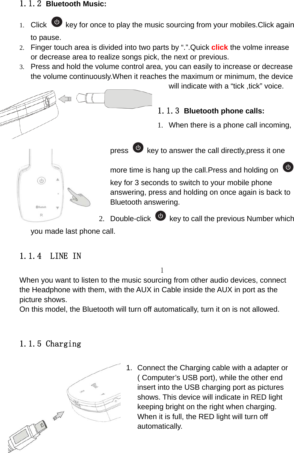    1.1.2 Bluetooth Music: 1. Click   key for once to play the music sourcing from your mobiles.Click again to pause. 2. Finger touch area is divided into two parts by &ldquo;.&rdquo;.Quick click the volme inrease or decrease area to realize songs pick, the next or previous. 3. Press and hold the volume control area, you can easily to increase or decrease the volume continuously.When it reaches the maximum or minimum, the device will indicate with a &ldquo;tick ,tick&rdquo; voice.    1.1.3 Bluetooth phone calls: 1.  When there is a phone call incoming, press    key to answer the call directly,press it one more time is hang up the call.Press and holding on key for 3 seconds to switch to your mobile phone answering, press and holding on once again is back to Bluetooth answering. 2. Double-click    key to call the previous Number which you made last phone call.  1.1.4  LINE IN 1 When you want to listen to the music sourcing from other audio devices, connect the Headphone with them, with the AUX in Cable inside the AUX in port as the picture shows.   On this model, the Bluetooth will turn off automatically, turn it on is not allowed.  1.1.5 Charging  1.  Connect the Charging cable with a adapter or ( Computer&rsquo;s USB port), while the other end insert into the USB charging port as pictures shows. This device will indicate in RED light keeping bright on the right when charging. When it is full, the RED light will turn off automatically.  