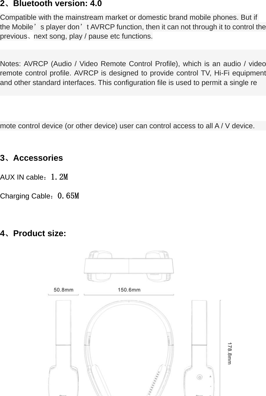  2、Bluetooth version: 4.0   Compatible with the mainstream market or domestic brand mobile phones. But if the Mobile&rsquo;s player don&rsquo;t AVRCP function, then it can not through it to control the   previous、next song, play / pause etc functions.  Notes: AVRCP (Audio / Video Remote Control Profile), which is an audio / video remote control profile. AVRCP is designed to provide control TV, Hi-Fi equipment and other standard interfaces. This configuration file is used to permit a single re mote control device (or other device) user can control access to all A / V device.  3、Accessories AUX IN cable：1.2M Charging Cable：0.65M  4、Product size:           
