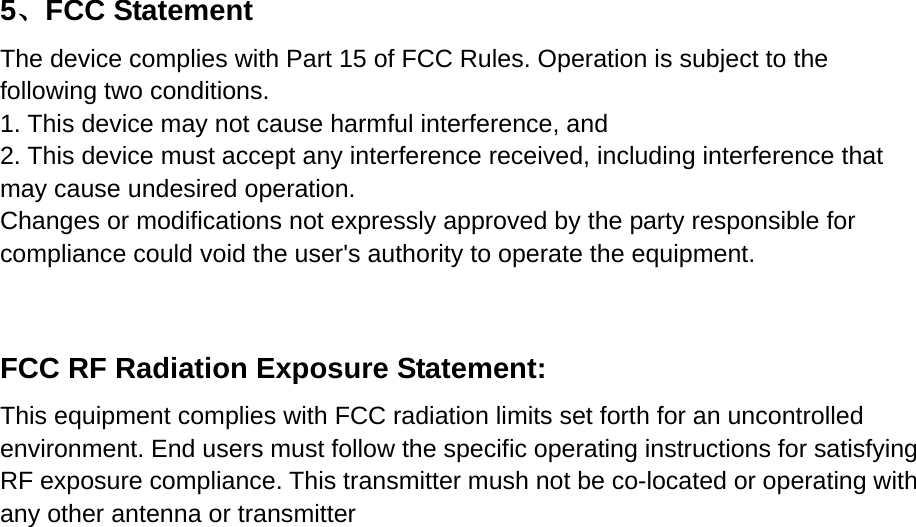    5、FCC Statement  The device complies with Part 15 of FCC Rules. Operation is subject to the following two conditions.     1. This device may not cause harmful interference, and   2. This device must accept any interference received, including interference that may cause undesired operation.     Changes or modifications not expressly approved by the party responsible for compliance could void the user's authority to operate the equipment.      FCC RF Radiation Exposure Statement:     This equipment complies with FCC radiation limits set forth for an uncontrolled environment. End users must follow the specific operating instructions for satisfying RF exposure compliance. This transmitter mush not be co-located or operating with any other antenna or transmitter   