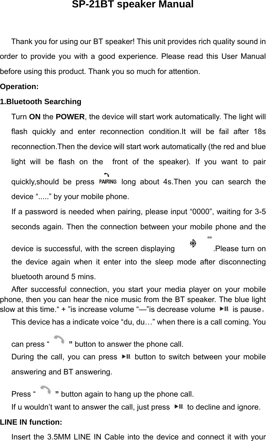 SP-21BT speaker Manual  Thank you for using our BT speaker! This unit provides rich quality sound in order to provide you with a good experience. Please read this User Manual before using this product. Thank you so much for attention.     Operation: 1.Bluetooth Searching Turn ON the POWER, the device will start work automatically. The light will flash quickly and enter reconnection condition.It will be fail after 18s reconnection.Then the device will start work automatically (the red and blue light will be flash on the  front of the speaker). If you want to pair quickly,should be press   long about 4s.Then you can search the device &ldquo;.....&rdquo; by your mobile phone.   If a password is needed when pairing, please input &ldquo;0000&rdquo;, waiting for 3-5 seconds again. Then the connection between your mobile phone and the device is successful, with the screen displaying .Please turn on the device again when it enter into the sleep mode after disconnecting bluetooth around 5 mins.    After successful connection, you start your media player on your mobile phone, then you can hear the nice music from the BT speaker. The blue light slow at this time.&ldquo; + &rdquo;is increase volume &ldquo;&mdash;&rdquo;is decrease volume   is pause。 This device has a indicate voice &ldquo;du, du&hellip;&rdquo; when there is a call coming. You can press &ldquo; &rdquo; button to answer the phone call.   During the call, you can press   button to switch between your mobile answering and BT answering.   Press &ldquo; &rdquo; button again to hang up the phone call. If u wouldn&rsquo;t want to answer the call, just press    to decline and ignore. LINE IN function:   Insert the 3.5MM LINE IN Cable into the device and connect it with your 