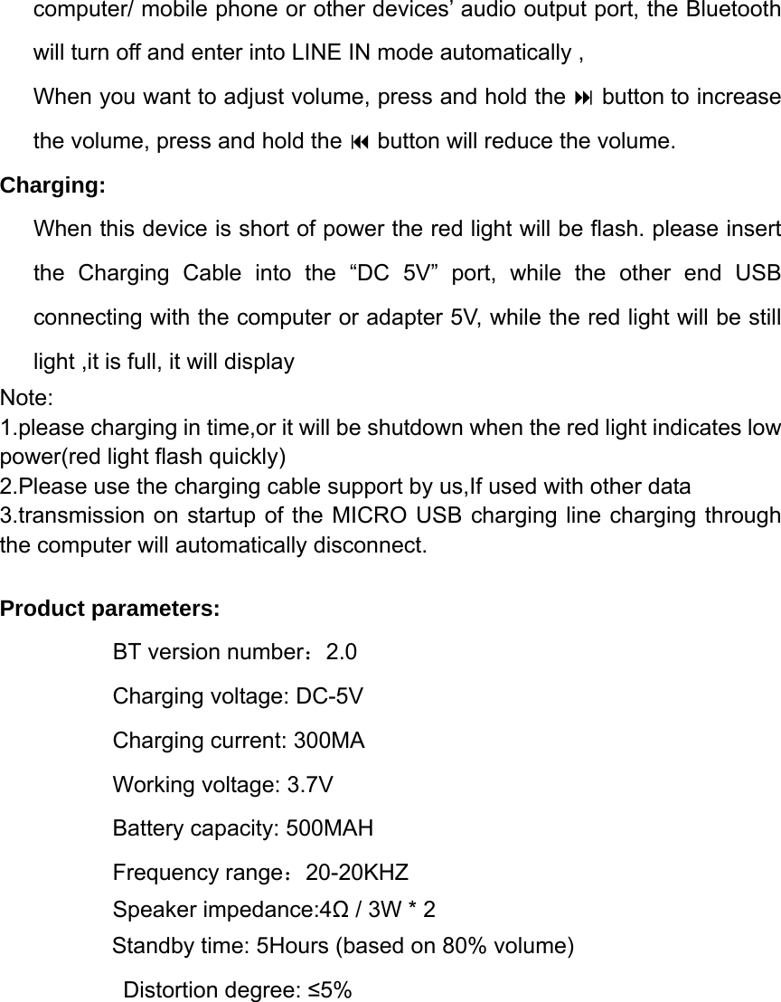 computer/ mobile phone or other devices&rsquo; audio output port, the Bluetooth will turn off and enter into LINE IN mode automatically ,     When you want to adjust volume, press and hold the  button to increase the volume, press and hold the  button will reduce the volume. Charging: When this device is short of power the red light will be flash. please insert the Charging Cable into the &ldquo;DC 5V&rdquo; port, while the other end USB connecting with the computer or adapter 5V, while the red light will be still light ,it is full, it will display   Note: 1.please charging in time,or it will be shutdown when the red light indicates low power(red light flash quickly) 2.Please use the charging cable support by us,If used with other data   3.transmission on startup of the MICRO USB charging line charging through the computer will automatically disconnect. Product parameters:            BT version number：2.0 Charging voltage: DC-5V           Charging current: 300MA Working voltage: 3.7V Battery capacity: 500MAH    Frequency range：20-20KHZ               Speaker impedance:4Ω / 3W * 2 Standby time: 5Hours (based on 80% volume)  Distortion degree: &le;5%          