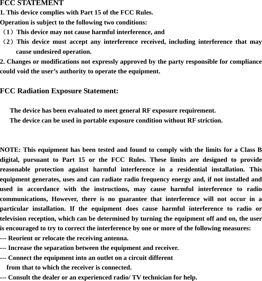   FCC STATEMENT 1. This device complies with Part 15 of the FCC Rules. Operation is subject to the following two conditions: （1）This device may not cause harmful interference, and （2）This device must accept any interference received, including interference that may cause undesired operation. 2. Changes or modifications not expressly approved by the party responsible for compliance could void the user&rsquo;s authority to operate the equipment.  FCC Radiation Exposure Statement:        The device has been evaluated to meet general RF exposure requirement.   The device can be used in portable exposure condition without RF striction.   NOTE: This equipment has been tested and found to comply with the limits for a Class B digital, pursuant to Part 15 or the FCC Rules. These limits are designed to provide reasonable protection against harmful interference in a residential installation. This equipment generates, uses and can radiate radio frequency energy and, if not installed and used in accordance with the instructions, may cause harmful interference to radio communications, However, there is no guarantee that interference will not occur in a particular installation. If the equipment does cause harmful interference to radio or television reception, which can be determined by turning the equipment off and on, the user is encouraged to try to correct the interference by one or more of the following measures: --- Reorient or relocate the receiving antenna. --- Increase the separation between the equipment and receiver. --- Connect the equipment into an outlet on a circuit different     from that to which the receiver is connected. --- Consult the dealer or an experienced radio/ TV technician for help.    