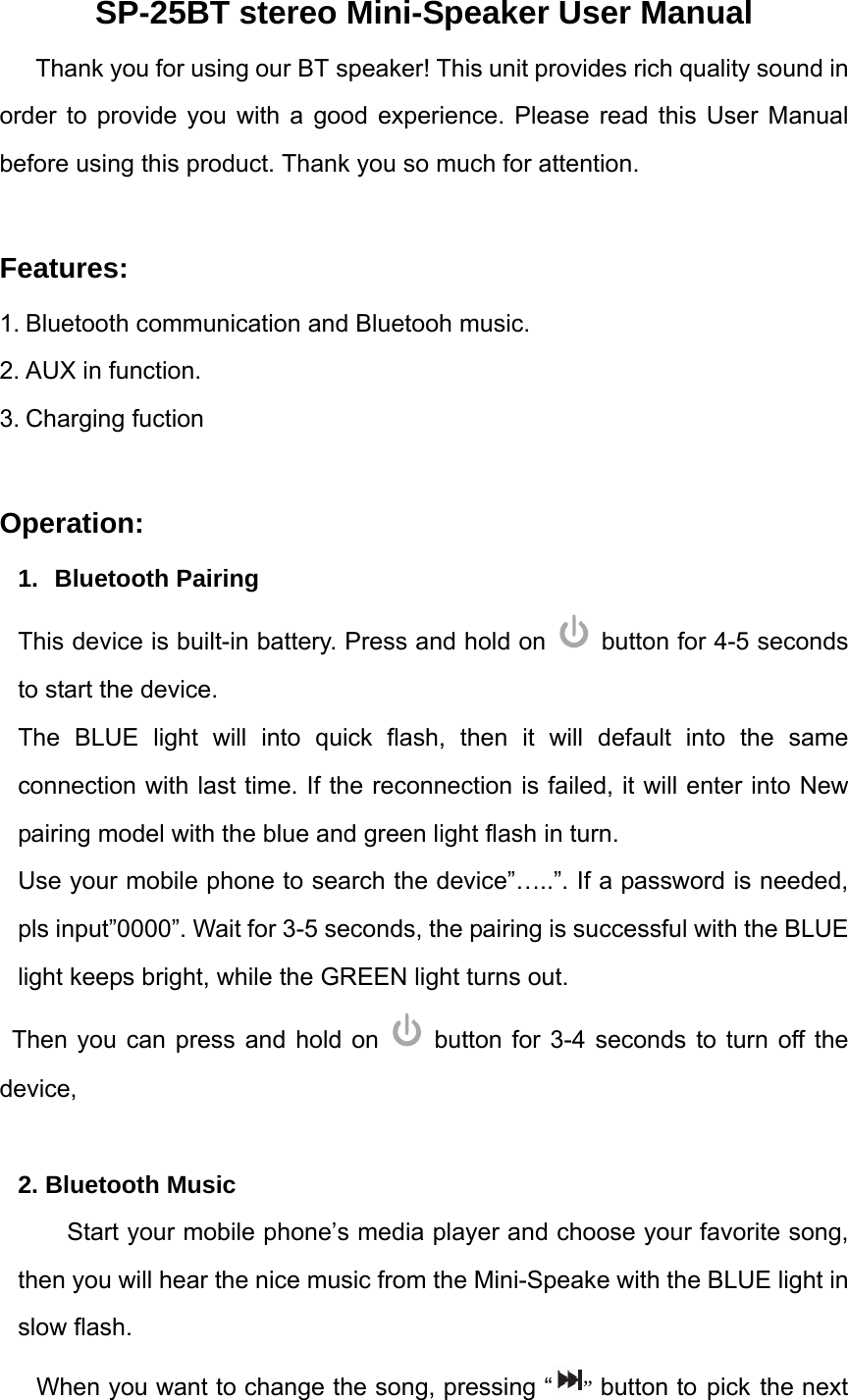 SP-25BT stereo Mini-Speaker User Manual Thank you for using our BT speaker! This unit provides rich quality sound in order to provide you with a good experience. Please read this User Manual before using this product. Thank you so much for attention.      Features: 1. Bluetooth communication and Bluetooh music. 2. AUX in function. 3. Charging fuction  Operation: 1. Bluetooth Pairing This device is built-in battery. Press and hold on   button for 4-5 seconds to start the device.   The BLUE light will into quick flash, then it will default into the same connection with last time. If the reconnection is failed, it will enter into New pairing model with the blue and green light flash in turn.   Use your mobile phone to search the device&rdquo;&hellip;..&rdquo;. If a password is needed, pls input&rdquo;0000&rdquo;. Wait for 3-5 seconds, the pairing is successful with the BLUE light keeps bright, while the GREEN light turns out. Then you can press and hold on   button for 3-4 seconds to turn off the device,  2. Bluetooth Music Start your mobile phone&rsquo;s media player and choose your favorite song, then you will hear the nice music from the Mini-Speake with the BLUE light in slow flash. When you want to change the song, pressing &ldquo; &rdquo; button to pick the next 