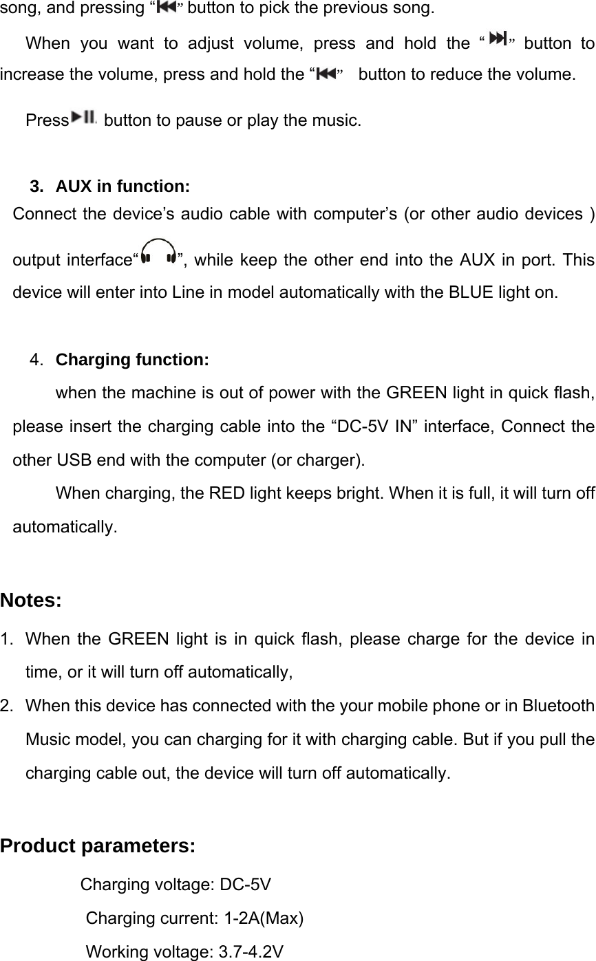 song, and pressing &ldquo; &rdquo; button to pick the previous song. When you want to adjust volume, press and hold the &ldquo; &rdquo;  button to increase the volume, press and hold the &ldquo; &rdquo;  button to reduce the volume.  Press  button to pause or play the music.   3.  AUX in function:   Connect the device&rsquo;s audio cable with computer&rsquo;s (or other audio devices ) output interface&ldquo; &rdquo;, while keep the other end into the AUX in port. This device will enter into Line in model automatically with the BLUE light on.  4.  Charging function:   when the machine is out of power with the GREEN light in quick flash, please insert the charging cable into the &ldquo;DC-5V IN&rdquo; interface, Connect the other USB end with the computer (or charger).   When charging, the RED light keeps bright. When it is full, it will turn off automatically.  Notes: 1.  When the GREEN light is in quick flash, please charge for the device in time, or it will turn off automatically, 2.  When this device has connected with the your mobile phone or in Bluetooth Music model, you can charging for it with charging cable. But if you pull the charging cable out, the device will turn off automatically.  Product parameters:         Charging voltage: DC-5V           Charging current: 1-2A(Max)           Working voltage: 3.7-4.2V 