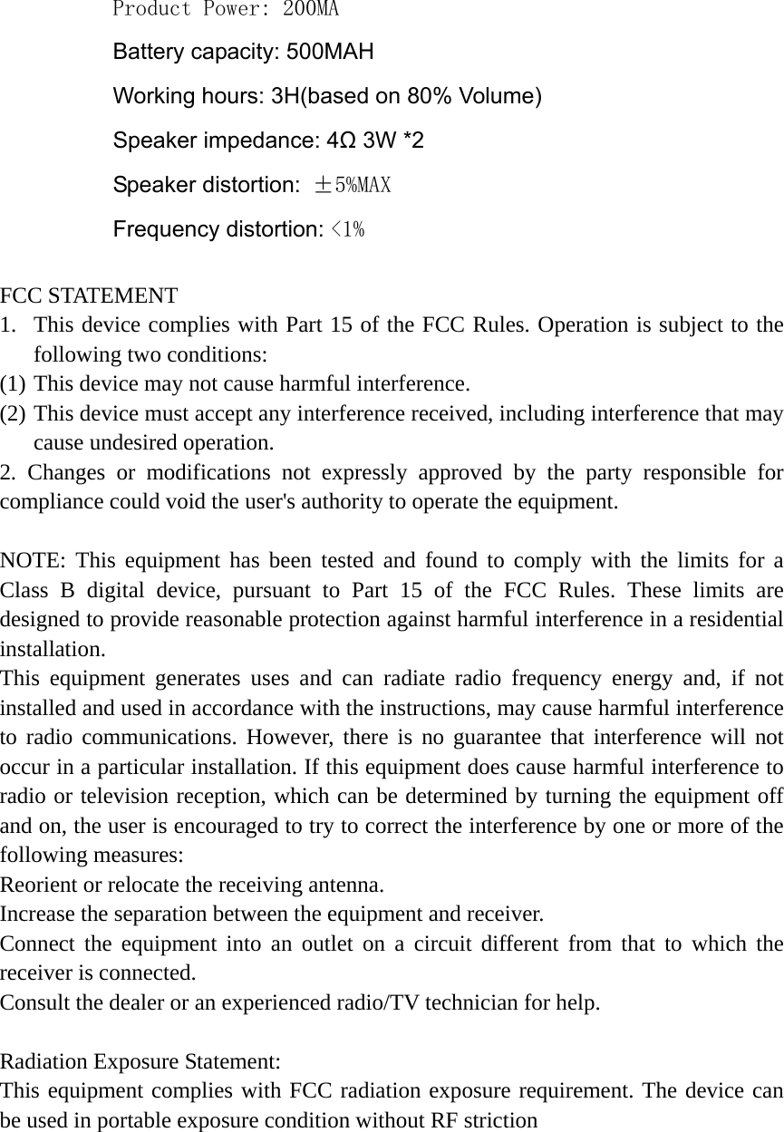 Product Power: 200MA Battery capacity: 500MAH Working hours: 3H(based on 80% Volume) Speaker impedance: 4Ω 3W *2 Speaker distortion:  &plusmn;5%MAX Frequency distortion: <1%  FCC STATEMENT 1. This device complies with Part 15 of the FCC Rules. Operation is subject to the following two conditions: (1) This device may not cause harmful interference. (2) This device must accept any interference received, including interference that may cause undesired operation. 2. Changes or modifications not expressly approved by the party responsible for compliance could void the user's authority to operate the equipment.  NOTE: This equipment has been tested and found to comply with the limits for a Class B digital device, pursuant to Part 15 of the FCC Rules. These limits are designed to provide reasonable protection against harmful interference in a residential installation. This equipment generates uses and can radiate radio frequency energy and, if not installed and used in accordance with the instructions, may cause harmful interference to radio communications. However, there is no guarantee that interference will not occur in a particular installation. If this equipment does cause harmful interference to radio or television reception, which can be determined by turning the equipment off and on, the user is encouraged to try to correct the interference by one or more of the following measures: Reorient or relocate the receiving antenna. Increase the separation between the equipment and receiver. Connect the equipment into an outlet on a circuit different from that to which the receiver is connected. Consult the dealer or an experienced radio/TV technician for help.  Radiation Exposure Statement: This equipment complies with FCC radiation exposure requirement. The device can be used in portable exposure condition without RF striction    