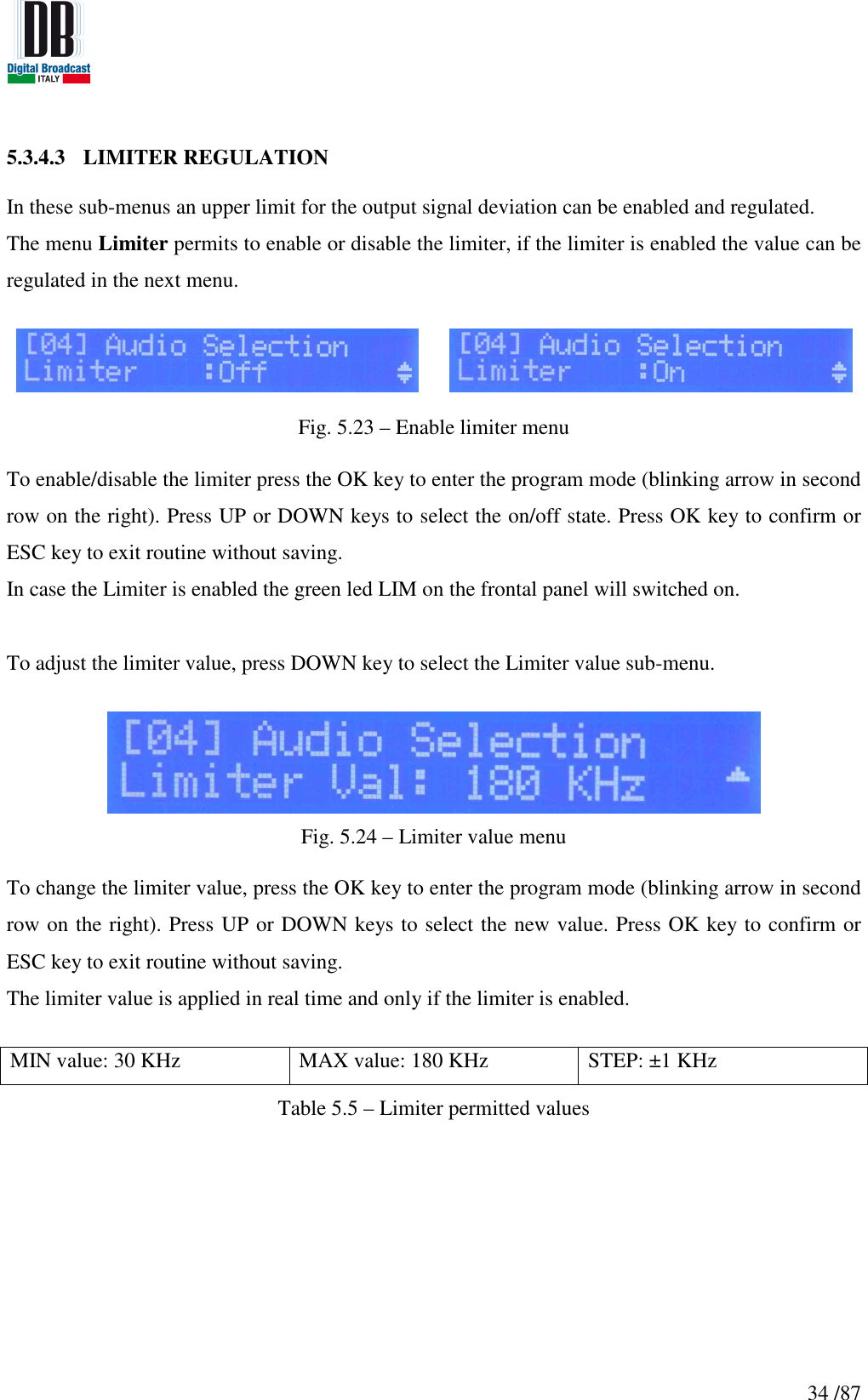   34 /87 5.3.4.3 LIMITER REGULATION  In these sub-menus an upper limit for the output signal deviation can be enabled and regulated. The menu Limiter permits to enable or disable the limiter, if the limiter is enabled the value can be regulated in the next menu.       Fig. 5.23 – Enable limiter menu  To enable/disable the limiter press the OK key to enter the program mode (blinking arrow in second row on the right). Press UP or DOWN keys to select the on/off state. Press OK key to confirm or ESC key to exit routine without saving.  In case the Limiter is enabled the green led LIM on the frontal panel will switched on.  To adjust the limiter value, press DOWN key to select the Limiter value sub-menu.   Fig. 5.24 – Limiter value menu  To change the limiter value, press the OK key to enter the program mode (blinking arrow in second row on the right). Press UP or DOWN keys to select the new value. Press OK key to confirm or ESC key to exit routine without saving.  The limiter value is applied in real time and only if the limiter is enabled.  MIN value: 30 KHz  MAX value: 180 KHz  STEP: ±1 KHz Table 5.5 – Limiter permitted values    