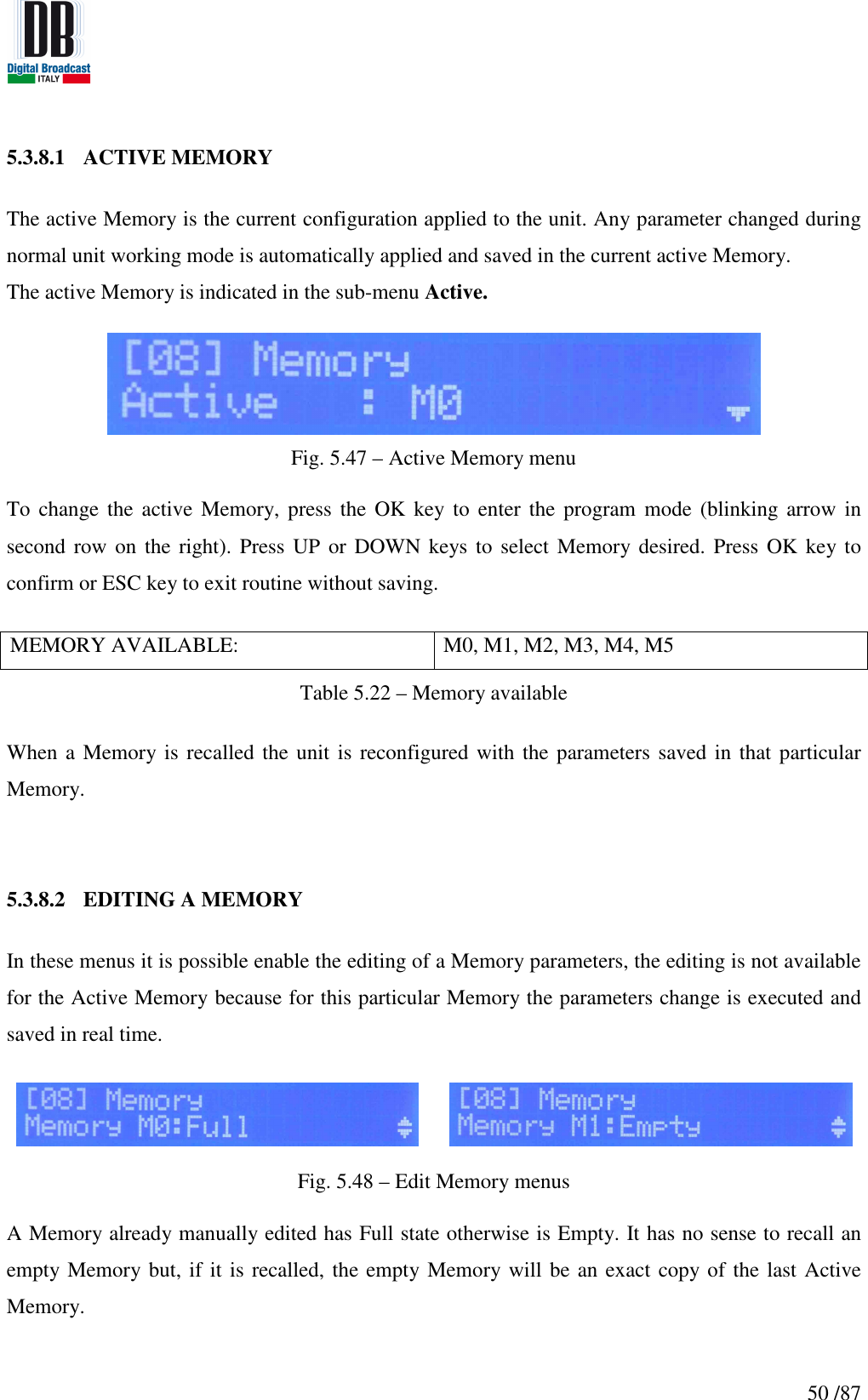   50 /87 5.3.8.1 ACTIVE MEMORY  The active Memory is the current configuration applied to the unit. Any parameter changed during normal unit working mode is automatically applied and saved in the current active Memory. The active Memory is indicated in the sub-menu Active.    Fig. 5.47 – Active Memory menu  To change  the active  Memory, press  the OK  key to  enter the  program  mode  (blinking arrow  in second row on the  right). Press UP  or DOWN keys to  select Memory desired. Press OK key to confirm or ESC key to exit routine without saving.  MEMORY AVAILABLE:  M0, M1, M2, M3, M4, M5 Table 5.22 – Memory available  When a Memory is recalled the unit is reconfigured with the parameters saved in that particular Memory.   5.3.8.2 EDITING A MEMORY    In these menus it is possible enable the editing of a Memory parameters, the editing is not available for the Active Memory because for this particular Memory the parameters change is executed and saved in real time.     Fig. 5.48 – Edit Memory menus  A Memory already manually edited has Full state otherwise is Empty. It has no sense to recall an empty Memory but, if it is recalled, the empty Memory will be an exact copy of the last Active Memory.     
