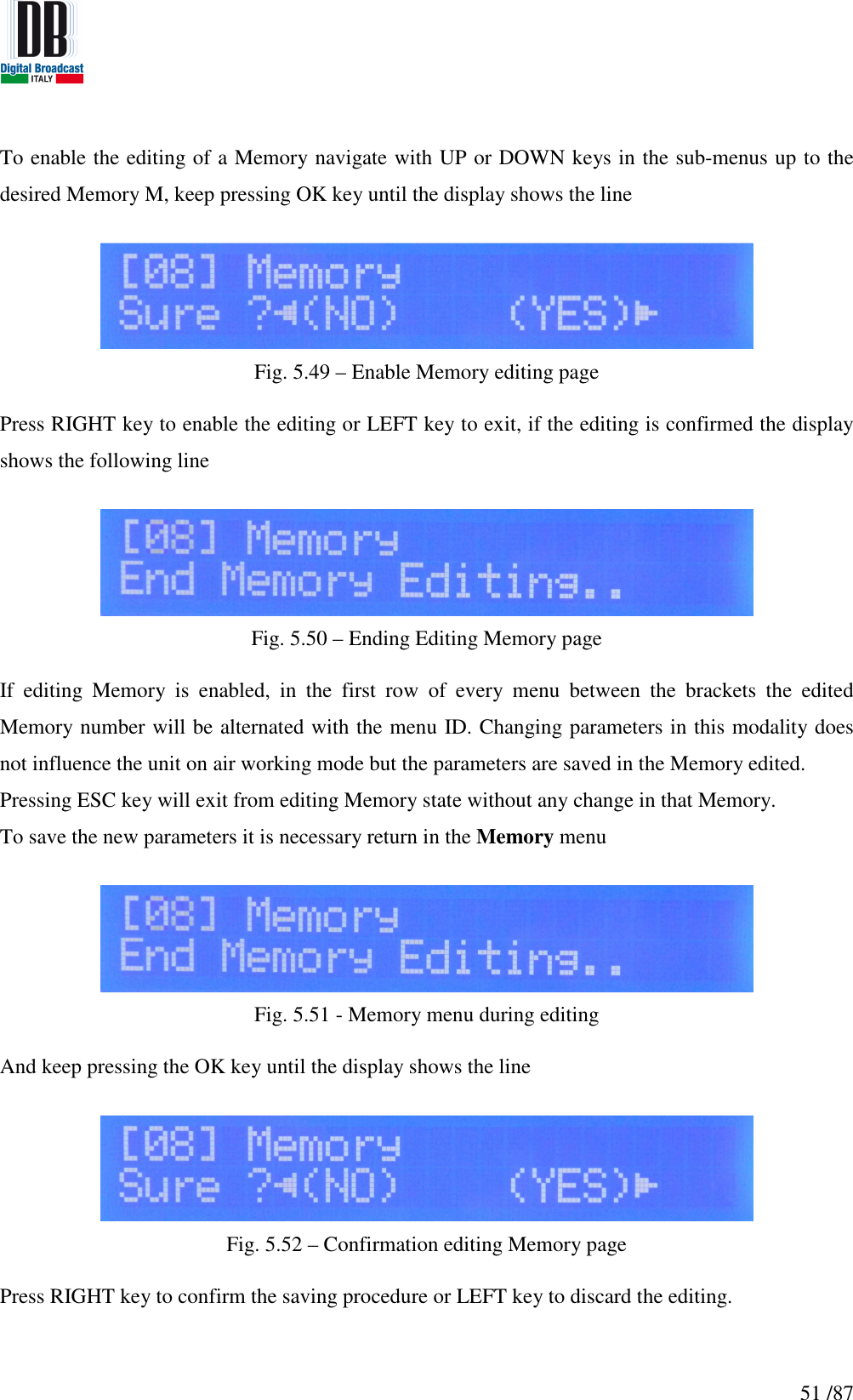   51 /87 To enable the editing of a Memory navigate with UP or DOWN keys in the sub-menus up to the  desired Memory M, keep pressing OK key until the display shows the line   Fig. 5.49 – Enable Memory editing page  Press RIGHT key to enable the editing or LEFT key to exit, if the editing is confirmed the display shows the following line   Fig. 5.50 – Ending Editing Memory page  If  editing  Memory  is  enabled,  in  the  first  row  of  every  menu  between  the  brackets  the  edited Memory number will be alternated with the menu ID. Changing parameters in this modality does not influence the unit on air working mode but the parameters are saved in the Memory edited. Pressing ESC key will exit from editing Memory state without any change in that Memory. To save the new parameters it is necessary return in the Memory menu    Fig. 5.51 - Memory menu during editing  And keep pressing the OK key until the display shows the line   Fig. 5.52 – Confirmation editing Memory page  Press RIGHT key to confirm the saving procedure or LEFT key to discard the editing.    