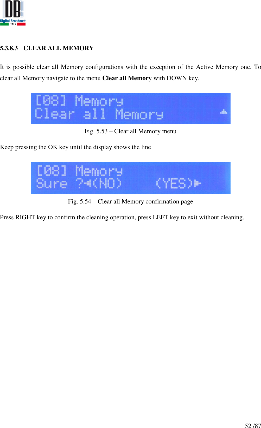   52 /87 5.3.8.3 CLEAR ALL MEMORY  It is possible clear all  Memory configurations with the exception of the Active Memory one. To clear all Memory navigate to the menu Clear all Memory with DOWN key.   Fig. 5.53 – Clear all Memory menu  Keep pressing the OK key until the display shows the line   Fig. 5.54 – Clear all Memory confirmation page  Press RIGHT key to confirm the cleaning operation, press LEFT key to exit without cleaning.     