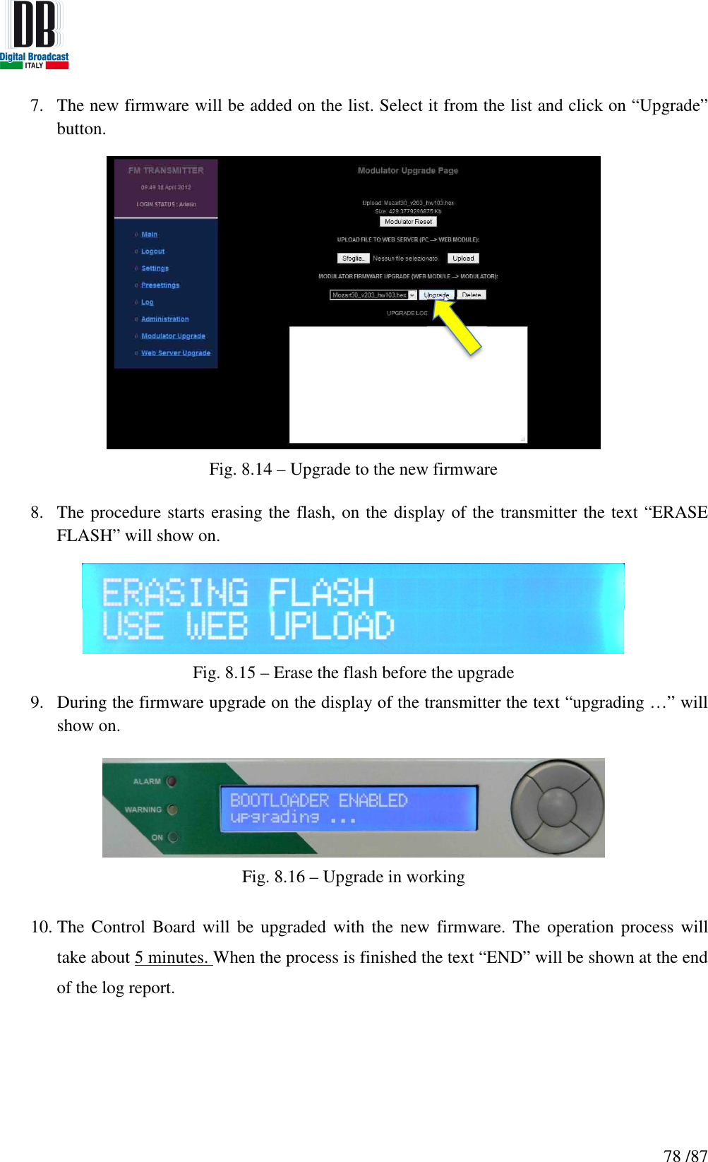   78 /87 7. The new firmware will be added on the list. Select it from the list and click on “Upgrade” button.  Fig. 8.14 – Upgrade to the new firmware  8. The procedure starts erasing the flash, on the display of the transmitter the text “ERASE FLASH” will show on.  Fig. 8.15 – Erase the flash before the upgrade 9. During the firmware upgrade on the display of the transmitter the text “upgrading …” will show on.   Fig. 8.16 – Upgrade in working  10. The Control  Board  will be  upgraded with  the new firmware.  The operation  process will take about 5 minutes. When the process is finished the text “END” will be shown at the end of the log report. 